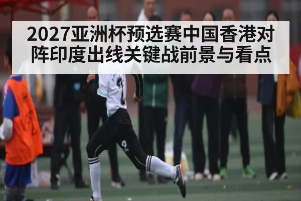 2027亚洲杯预选赛中国香港对阵印度出线关键战前景与看点
