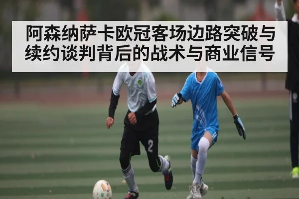 阿森纳萨卡欧冠客场边路突破与续约谈判背后的战术与商业信号